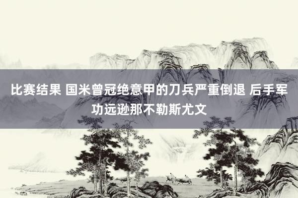 比赛结果 国米曾冠绝意甲的刀兵严重倒退 后手军功远逊那不勒斯尤文