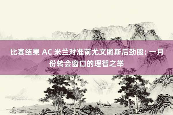 比赛结果 AC 米兰对准前尤文图斯后劲股: 一月份转会窗口的理智之举