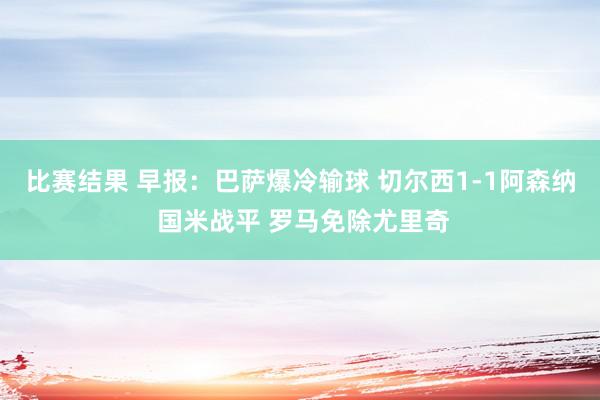 比赛结果 早报：巴萨爆冷输球 切尔西1-1阿森纳 国米战平 罗马免除尤里奇