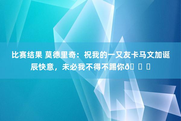 比赛结果 莫德里奇：祝我的一又友卡马文加诞辰快意，未必我不得不踢你😂