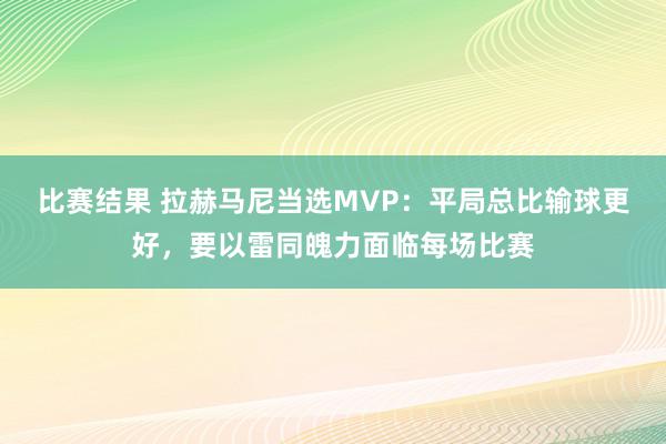 比赛结果 拉赫马尼当选MVP：平局总比输球更好，要以雷同魄力面临每场比赛