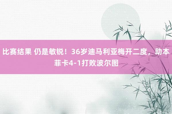 比赛结果 仍是敏锐！36岁迪马利亚梅开二度，助本菲卡4-1打败波尔图