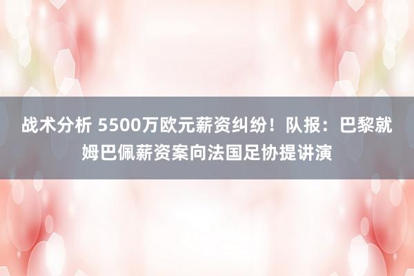 战术分析 5500万欧元薪资纠纷！队报：巴黎就姆巴佩薪资案向法国足协提讲演