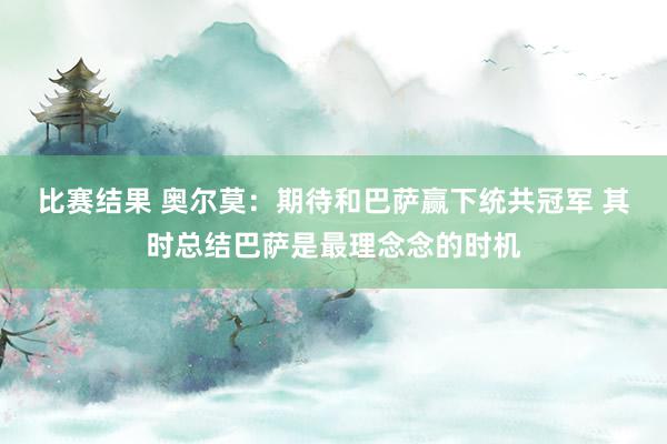 比赛结果 奥尔莫：期待和巴萨赢下统共冠军 其时总结巴萨是最理念念的时机