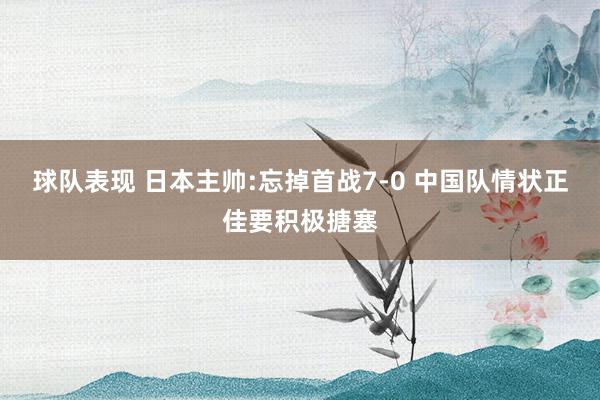 球队表现 日本主帅:忘掉首战7-0 中国队情状正佳要积极搪塞