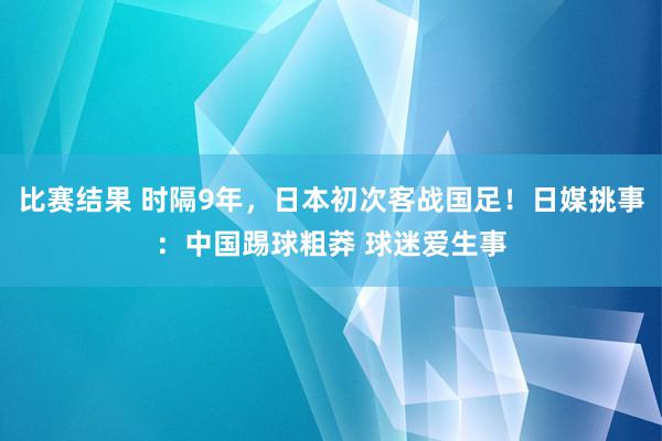 比赛结果 时隔9年，日本初次客战国足！日媒挑事：中国踢球粗莽 球迷爱生事