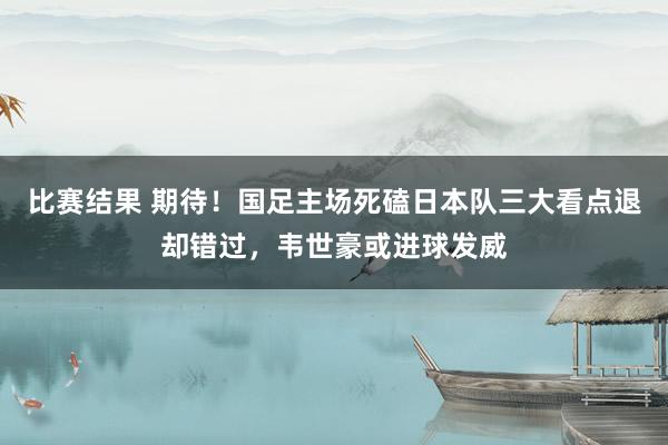 比赛结果 期待！国足主场死磕日本队三大看点退却错过，韦世豪或进球发威