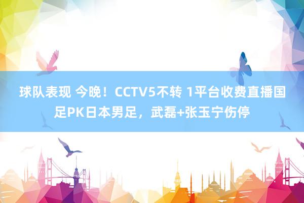 球队表现 今晚！CCTV5不转 1平台收费直播国足PK日本男足，武磊+张玉宁伤停