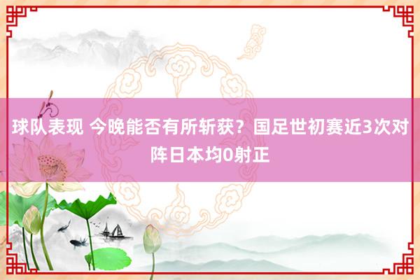 球队表现 今晚能否有所斩获？国足世初赛近3次对阵日本均0射正