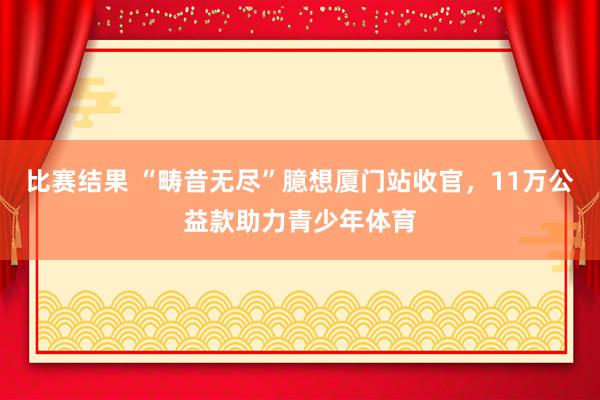 比赛结果 “畴昔无尽”臆想厦门站收官，11万公益款助力青少年体育