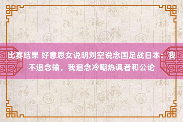 比赛结果 好意思女说明刘空说念国足战日本：我不追念输，我追念冷嘲热讽者和公论