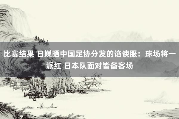 比赛结果 日媒晒中国足协分发的谄谀服：球场将一派红 日本队面对皆备客场