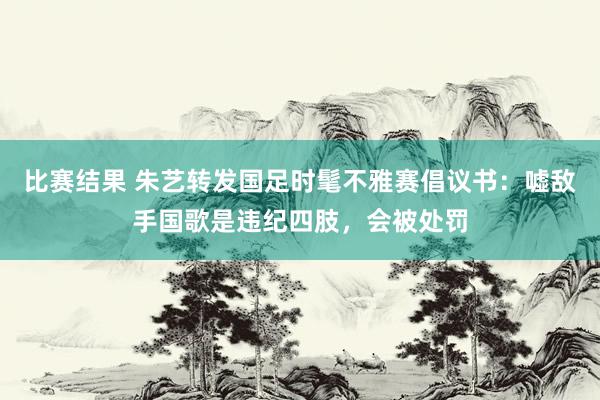 比赛结果 朱艺转发国足时髦不雅赛倡议书：嘘敌手国歌是违纪四肢，会被处罚