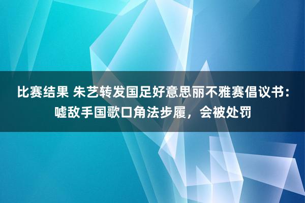 比赛结果 朱艺转发国足好意思丽不雅赛倡议书：嘘敌手国歌口角法步履，会被处罚