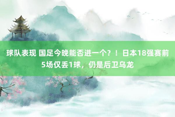 球队表现 国足今晚能否进一个？！日本18强赛前5场仅丢1球，仍是后卫乌龙