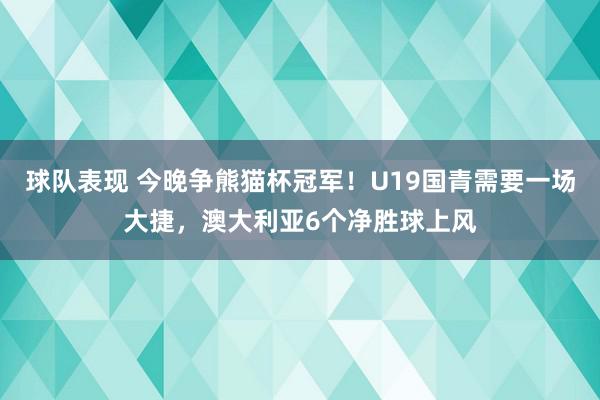 球队表现 今晚争熊猫杯冠军！U19国青需要一场大捷，澳大利亚6个净胜球上风