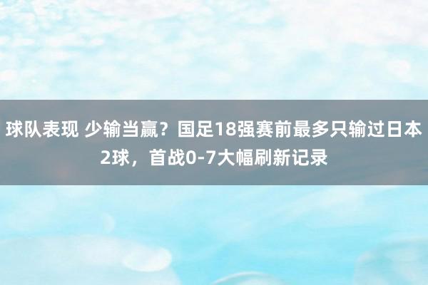 球队表现 少输当赢？国足18强赛前最多只输过日本2球，首战0-7大幅刷新记录