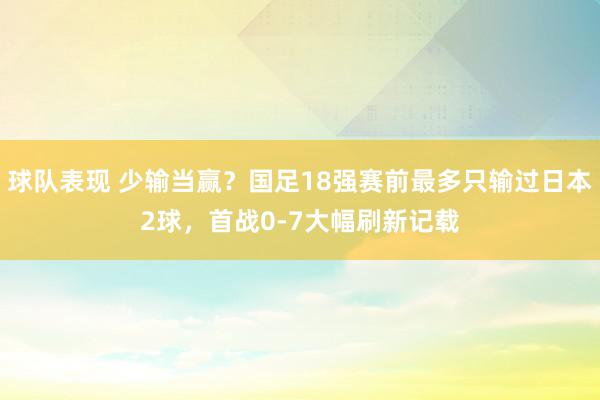 球队表现 少输当赢？国足18强赛前最多只输过日本2球，首战0-7大幅刷新记载