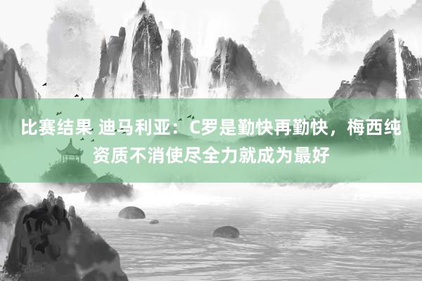 比赛结果 迪马利亚：C罗是勤快再勤快，梅西纯资质不消使尽全力就成为最好