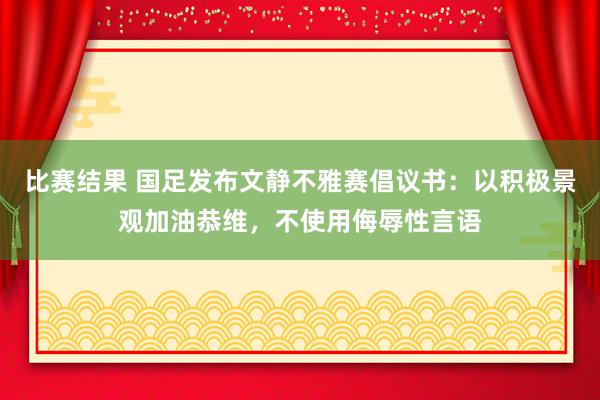 比赛结果 国足发布文静不雅赛倡议书：以积极景观加油恭维，不使用侮辱性言语