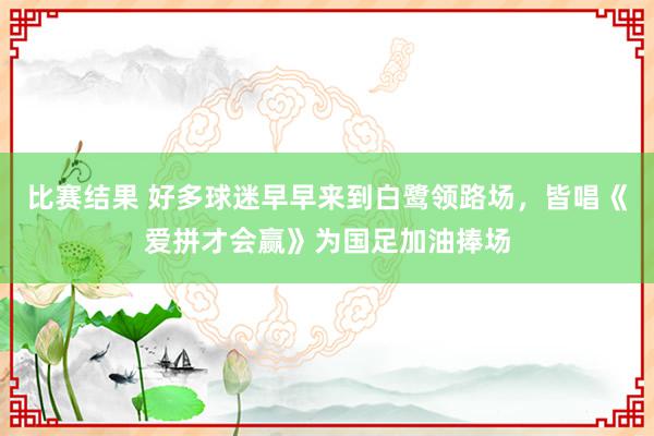 比赛结果 好多球迷早早来到白鹭领路场，皆唱《爱拼才会赢》为国足加油捧场