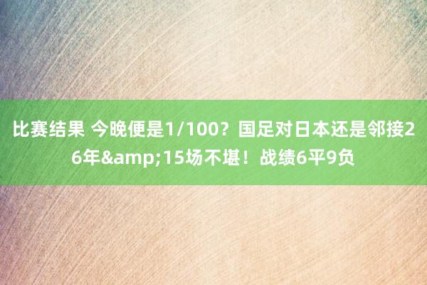 比赛结果 今晚便是1/100？国足对日本还是邻接26年&15场不堪！战绩6平9负