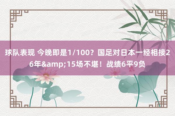 球队表现 今晚即是1/100？国足对日本一经相接26年&15场不堪！战绩6平9负