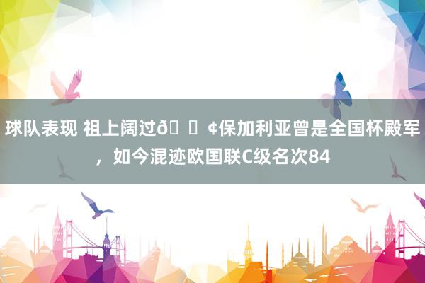 球队表现 祖上阔过😢保加利亚曾是全国杯殿军，如今混迹欧国联C级名次84