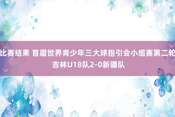 比赛结果 首届世界青少年三大球指引会小组赛第二轮 吉林U18队2-0新疆队