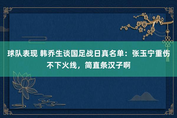 球队表现 韩乔生谈国足战日真名单：张玉宁重伤不下火线，简直条汉子啊