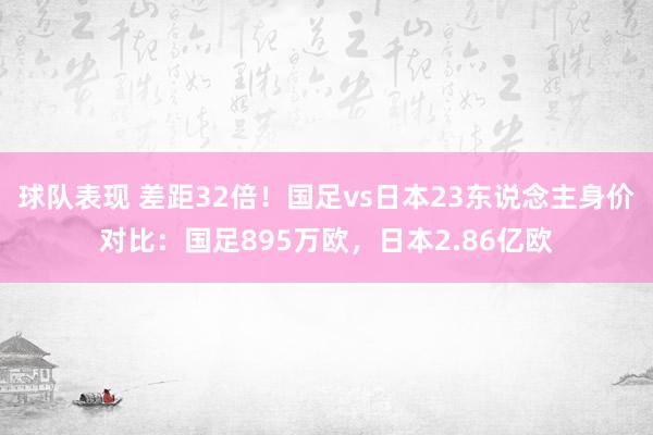 球队表现 差距32倍！国足vs日本23东说念主身价对比：国足895万欧，日本2.86亿欧