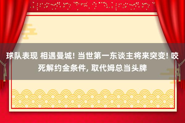 球队表现 相遇曼城! 当世第一东谈主将来突变! 咬死解约金条件, 取代姆总当头牌