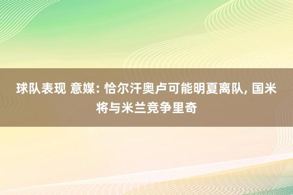 球队表现 意媒: 恰尔汗奥卢可能明夏离队, 国米将与米兰竞争里奇