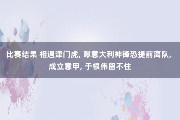 比赛结果 相遇津门虎, 曝意大利神锋恐提前离队, 成立意甲, 于根伟留不住