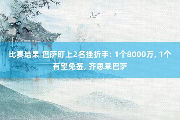 比赛结果 巴萨盯上2名挫折手: 1个8000万, 1个有望免签, 齐思来巴萨