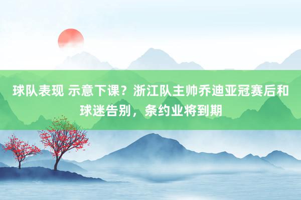 球队表现 示意下课？浙江队主帅乔迪亚冠赛后和球迷告别，条约业将到期