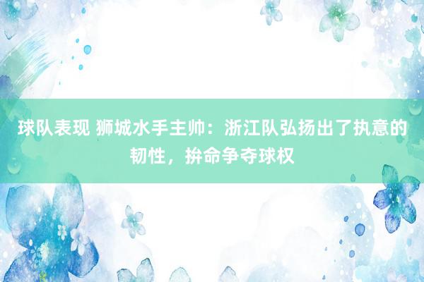 球队表现 狮城水手主帅：浙江队弘扬出了执意的韧性，拚命争夺球权