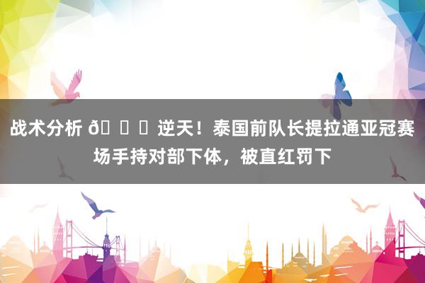 战术分析 😅逆天！泰国前队长提拉通亚冠赛场手持对部下体，被直红罚下