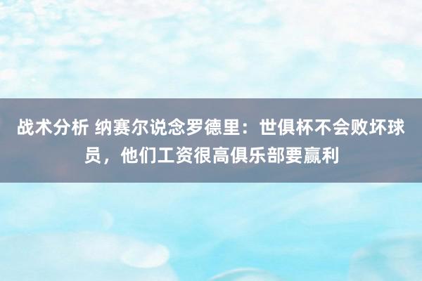 战术分析 纳赛尔说念罗德里：世俱杯不会败坏球员，他们工资很高俱乐部要赢利