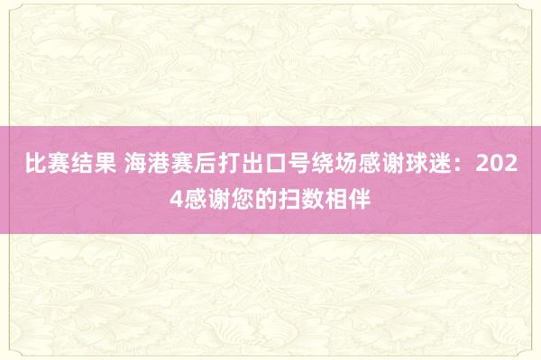 比赛结果 海港赛后打出口号绕场感谢球迷：2024感谢您的扫数相伴