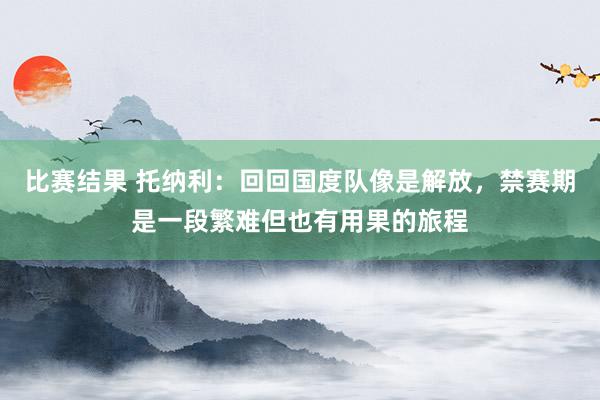 比赛结果 托纳利：回回国度队像是解放，禁赛期是一段繁难但也有用果的旅程