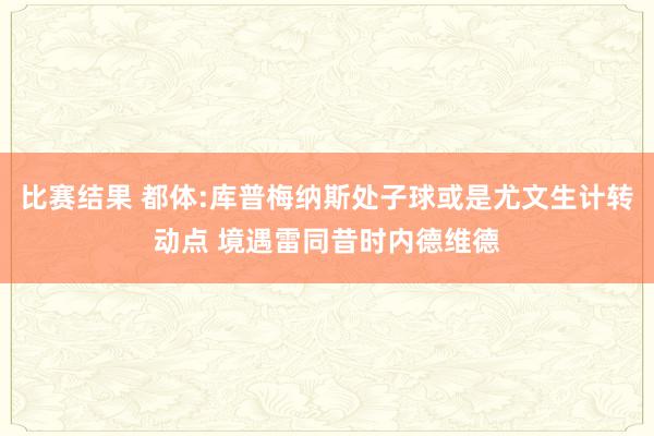 比赛结果 都体:库普梅纳斯处子球或是尤文生计转动点 境遇雷同昔时内德维德