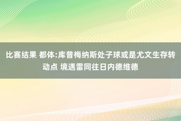 比赛结果 都体:库普梅纳斯处子球或是尤文生存转动点 境遇雷同往日内德维德