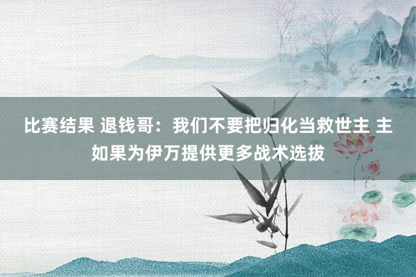 比赛结果 退钱哥：我们不要把归化当救世主 主如果为伊万提供更多战术选拔