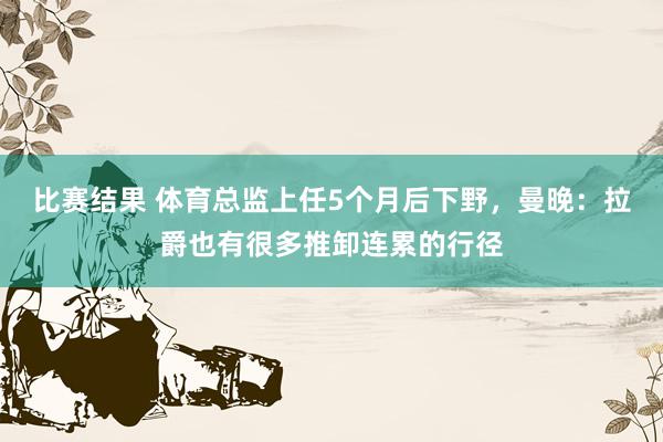 比赛结果 体育总监上任5个月后下野，曼晚：拉爵也有很多推卸连累的行径