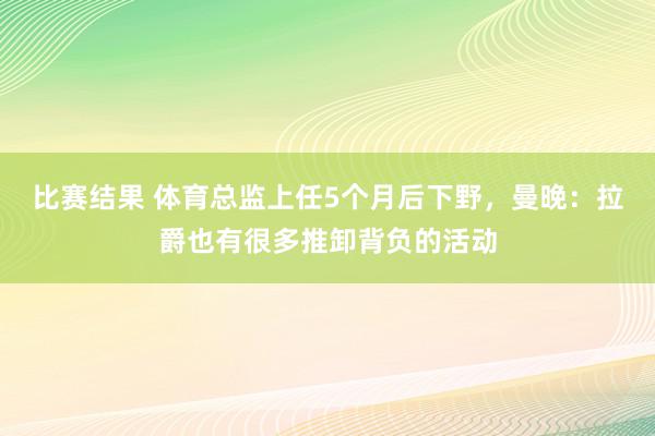 比赛结果 体育总监上任5个月后下野，曼晚：拉爵也有很多推卸背负的活动