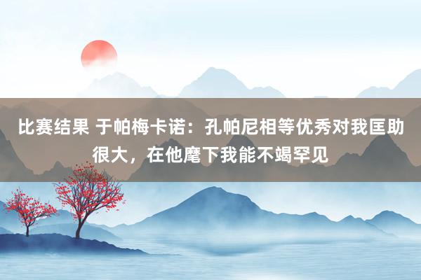 比赛结果 于帕梅卡诺：孔帕尼相等优秀对我匡助很大，在他麾下我能不竭罕见