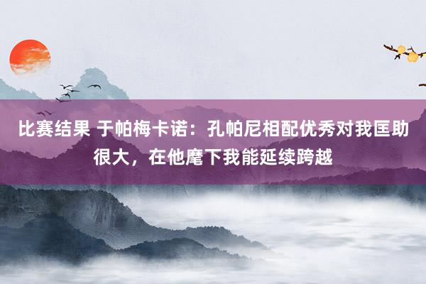 比赛结果 于帕梅卡诺：孔帕尼相配优秀对我匡助很大，在他麾下我能延续跨越