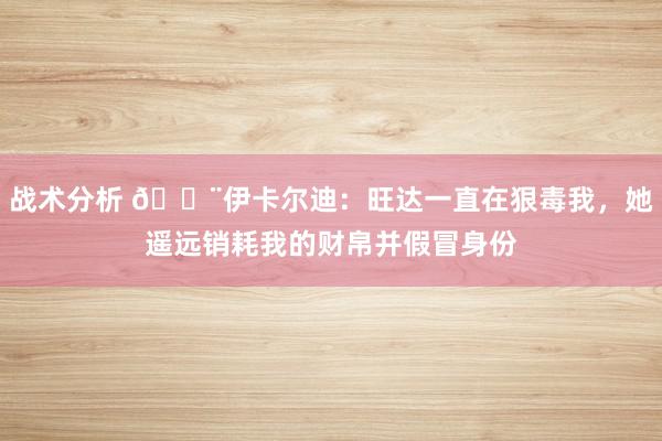 战术分析 😨伊卡尔迪：旺达一直在狠毒我，她遥远销耗我的财帛并假冒身份