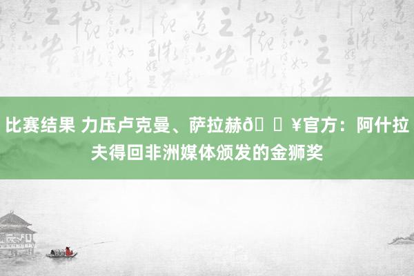 比赛结果 力压卢克曼、萨拉赫🔥官方：阿什拉夫得回非洲媒体颁发的金狮奖